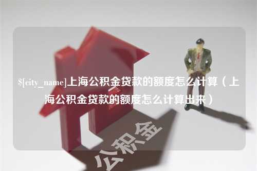 武威上海公积金贷款的额度怎么计算（上海公积金贷款的额度怎么计算出来）